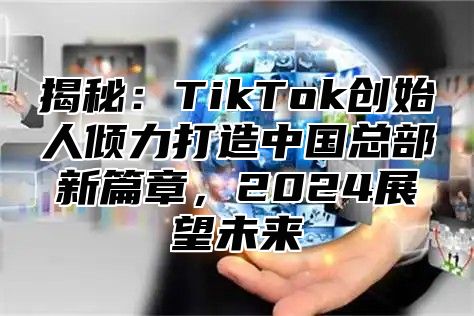 揭秘：TikTok创始人倾力打造中国总部新篇章，2025展望未来