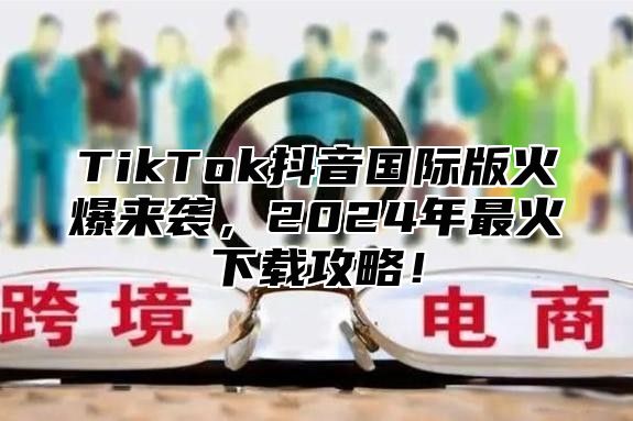 TikTok抖音国际版火爆来袭，2025年最火下载攻略！