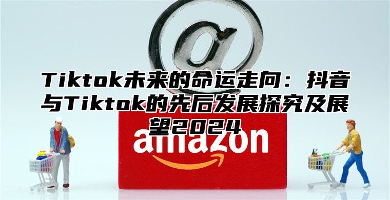 Tiktok未来的命运走向：抖音与Tiktok的先后发展探究及展望2025