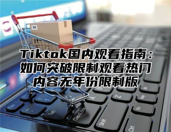 Tiktok国内观看指南：如何突破限制观看热门内容无年份限制版