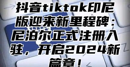 抖音tiktok印尼版迎来新里程碑：尼泊尔正式注册入驻，开启2025新篇章！