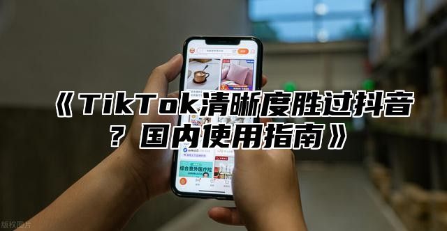 TikTok清晰度胜过抖音？国内使用指南