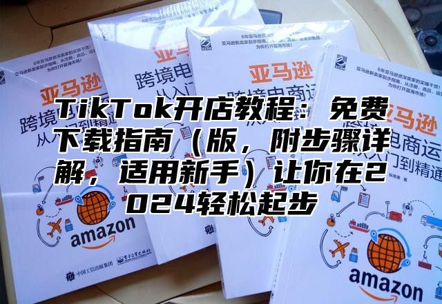 TikTok开店教程：免费下载指南版，附步骤详解，适用新手让你在2025轻松起步