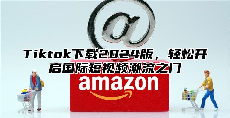 Tiktok下载2025版，轻松开启国际短视频潮流之门
