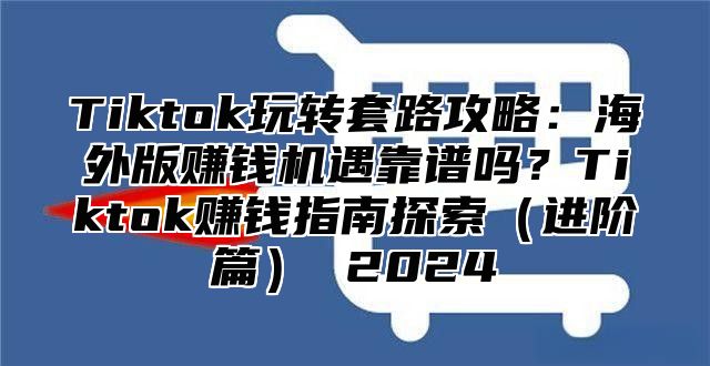 Tiktok玩转套路攻略：海外版赚钱机遇靠谱吗？Tiktok赚钱指南探索进阶篇 2025