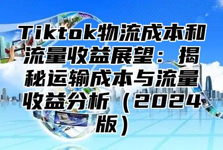 Tiktok物流成本和流量收益展望：揭秘运输成本与流量收益分析2025版