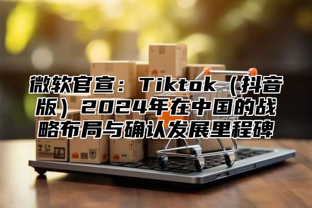 微软官宣：Tiktok抖音版2025年在中国的战略布局与确认发展里程碑