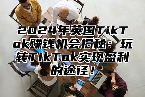2025年英国TikTok赚钱机会揭秘：玩转TikTok实现盈利的途径！
