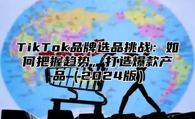 TikTok品牌选品挑战：如何把握趋势，打造爆款产品2025版