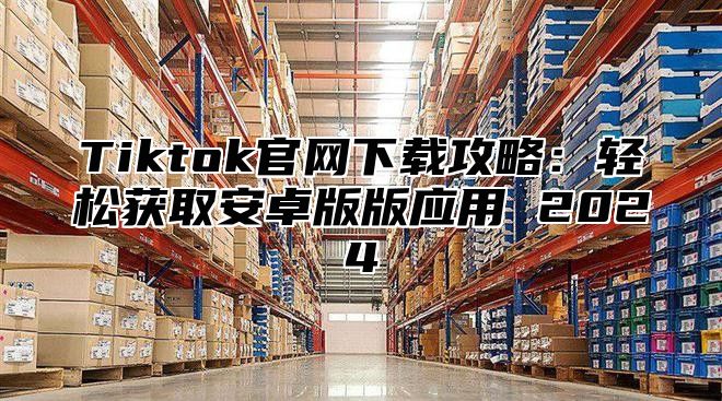 Tiktok官网下载攻略：轻松获取安卓版版应用 2025