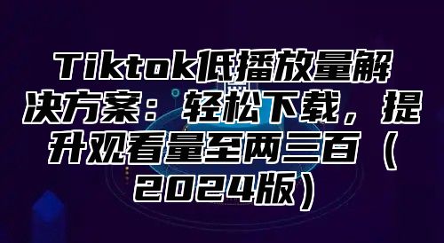 Tiktok低播放量解决方案：轻松下载，提升观看量至两三百2025版