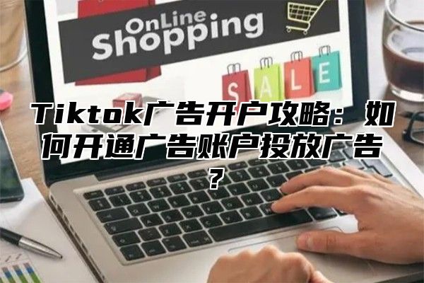 Tiktok广告开户攻略：如何开通广告账户投放广告？
