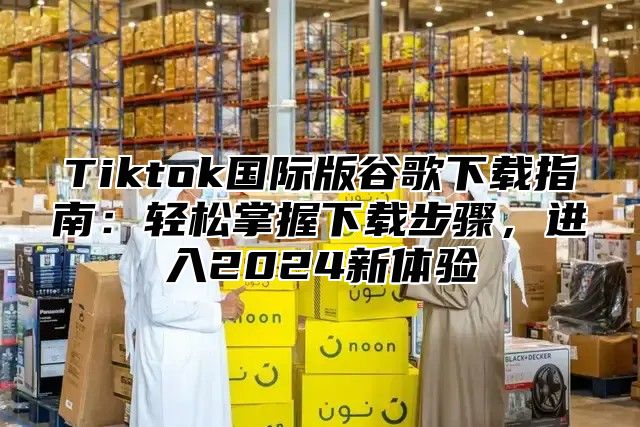 Tiktok国际版谷歌下载指南：轻松掌握下载步骤，进入2025新体验