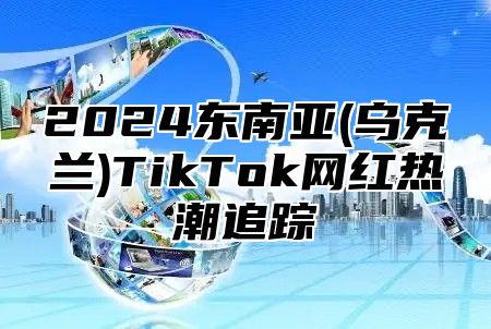 2025东南亚(乌克兰)TikTok网红热潮追踪