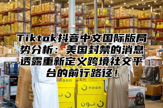 Tiktok抖音中文国际版局势分析：美国封禁的消息透露重新定义跨境社交平台的前行路径！