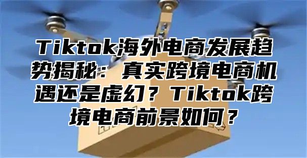 Tiktok海外电商发展趋势揭秘：真实跨境电商机遇还是虚幻？Tiktok跨境电商前景如何？