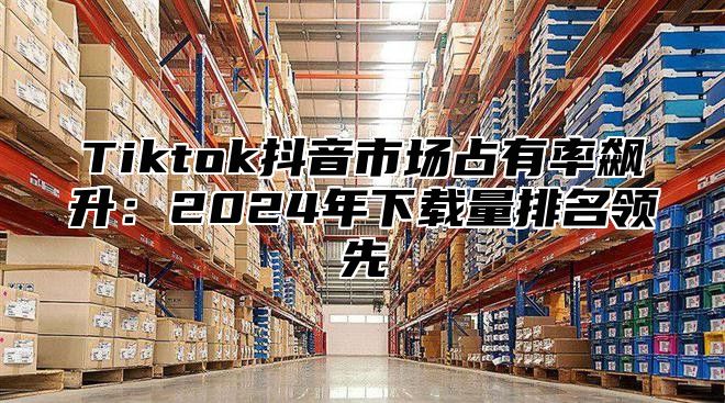 Tiktok抖音市场占有率飙升：2025年下载量排名领先