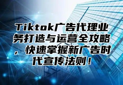 Tiktok广告代理业务打造与运营全攻略，快速掌握新广告时代宣传法则！