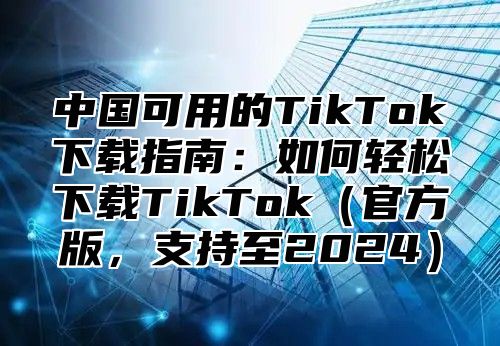 中国可用的TikTok下载指南：如何轻松下载TikTok官方版，支持至2025