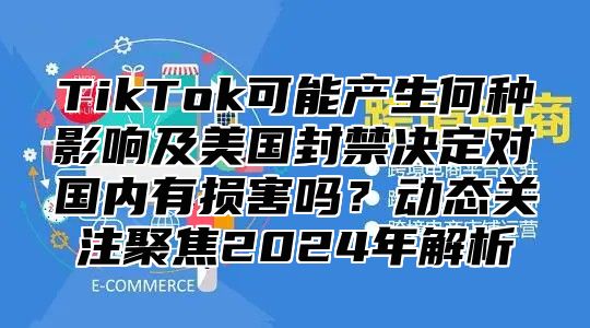 TikTok可能产生何种影响及美国封禁决定对国内有损害吗？动态关注聚焦2025年解析