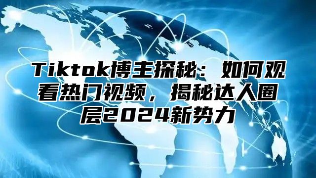 Tiktok博主探秘：如何观看热门视频，揭秘达人圈层2025新势力