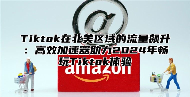 Tiktok在北美区域的流量飙升：高效加速器助力2025年畅玩Tiktok体验