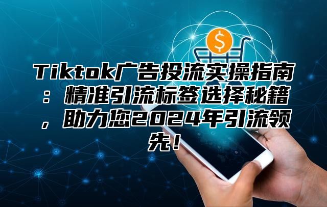 Tiktok广告投流实操指南：精准引流标签选择秘籍，助力您2025年引流领先！