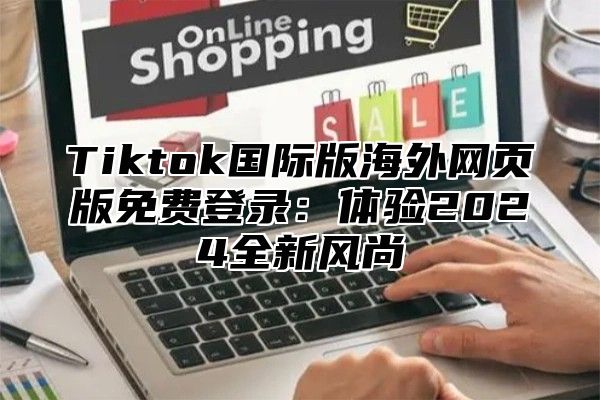Tiktok国际版海外网页版免费登录：体验2025全新风尚