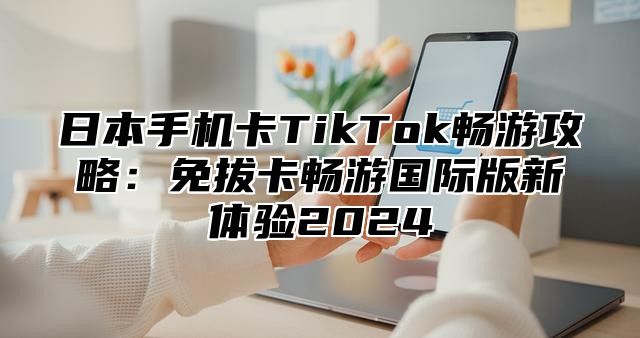 日本手机卡TikTok畅游攻略：免拔卡畅游国际版新体验2025