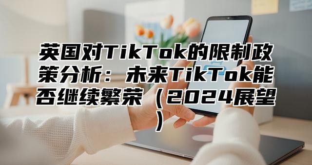 英国对TikTok的限制政策分析：未来TikTok能否继续繁荣2025展望