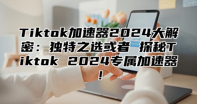 Tiktok加速器2025大解密：独特之选或者 探秘Tiktok 2025专属加速器！