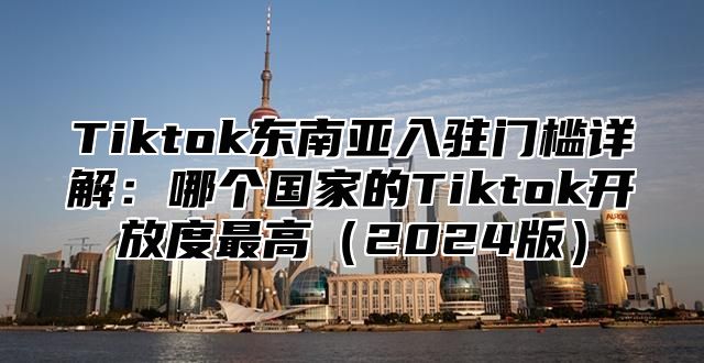 Tiktok东南亚入驻门槛详解：哪个国家的Tiktok开放度最高2025版