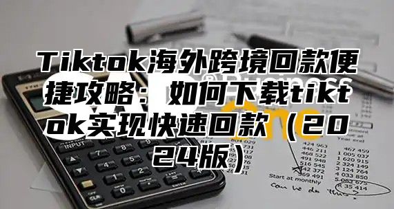 Tiktok海外跨境回款便捷攻略：如何下载tiktok实现快速回款2025版