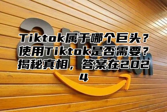 Tiktok属于哪个巨头？使用Tiktok是否需要？揭秘真相，答案在2025