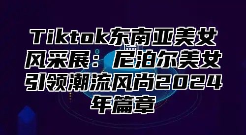 Tiktok东南亚美女风采展：尼泊尔美女引领潮流风尚2025年篇章