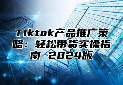 Tiktok产品推广策略：轻松带货实操指南 2025版
