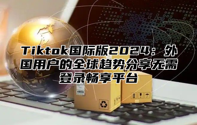 Tiktok国际版2025外国用户的全球趋势分享无需登录畅享平台