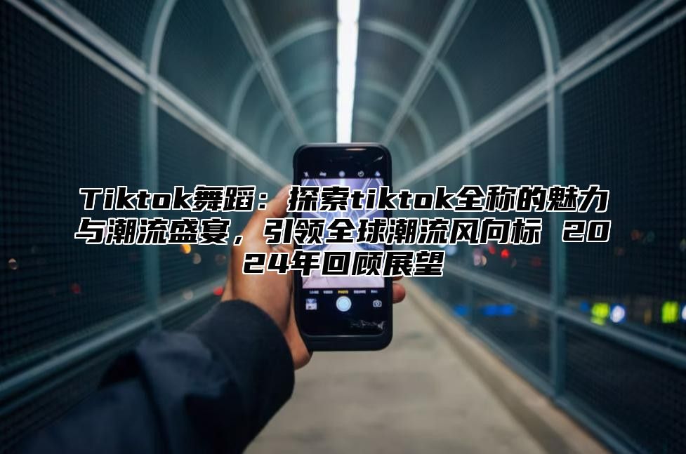 Tiktok舞蹈：探索tiktok全称的魅力与潮流盛宴，引领全球潮流风向标 2025年回顾展望