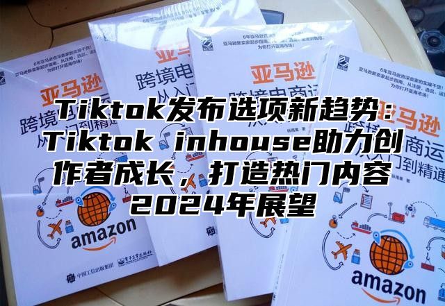 Tiktok发布选项新趋势：Tiktok inhouse助力创作者成长，打造热门内容2025年展望