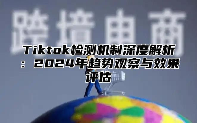 Tiktok检测机制深度解析：2025年趋势观察与效果评估