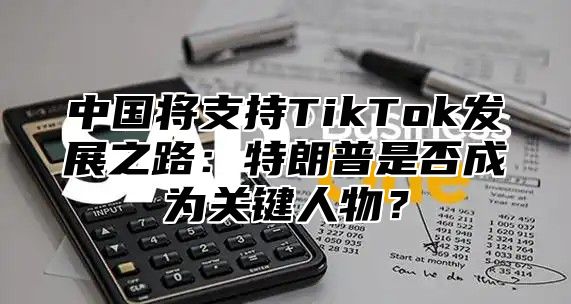 中国将支持TikTok发展之路：特朗普是否成为关键人物？