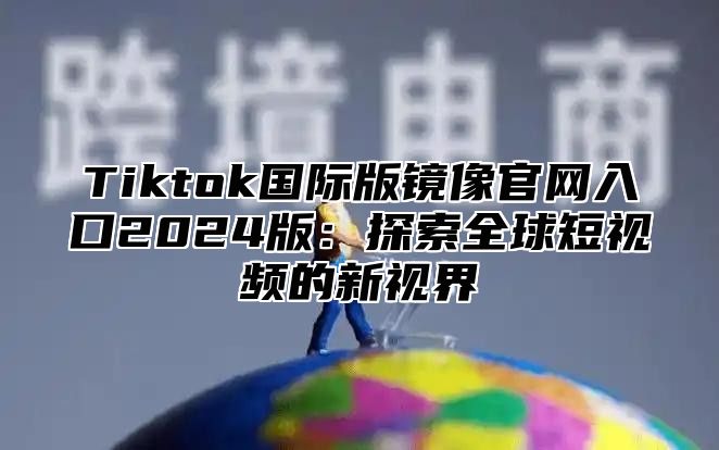 Tiktok国际版镜像官网入口2025版：探索全球短视频的新视界