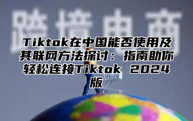 Tiktok在中国能否使用及其联网方法探讨：指南助你轻松连接Tiktok 2025版