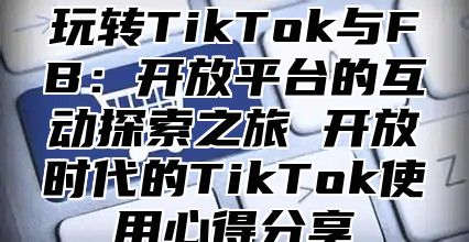 玩转TikTok与FB：开放平台的互动探索之旅 开放时代的TikTok使用心得分享