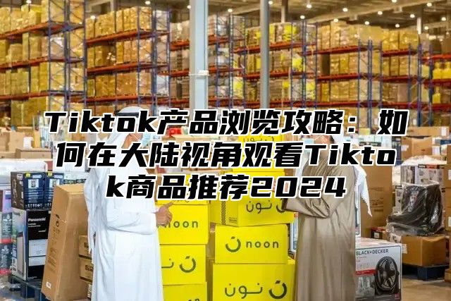 Tiktok产品浏览攻略：如何在大陆视角观看Tiktok商品推荐2025