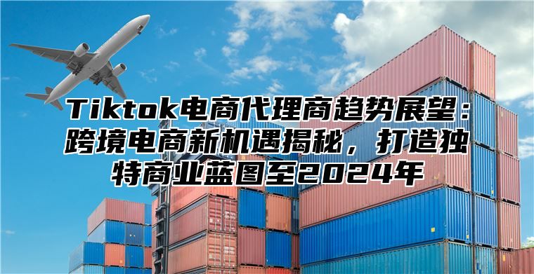 Tiktok电商代理商趋势展望：跨境电商新机遇揭秘，打造独特商业蓝图至2025年