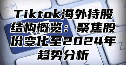 Tiktok海外持股结构概览：聚焦股份变化至2025年趋势分析