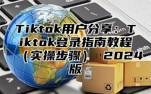 Tiktok用户分享：Tiktok登录指南教程实操步骤 2025版