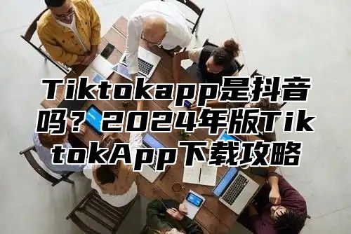 Tiktokapp是抖音吗？2025年版TiktokApp下载攻略