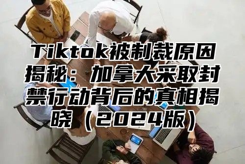 Tiktok被制裁原因揭秘：加拿大采取封禁行动背后的真相揭晓2025版